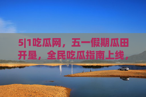 5|1吃瓜网,五一假期瓜田开垦,全民吃瓜指南上线,5|1吃瓜网五一假期全民吃瓜指南上线 5|1吃瓜网,五一假期瓜田开垦,全民吃瓜指南上线,5|1吃瓜网五一假期全民吃瓜指南上线