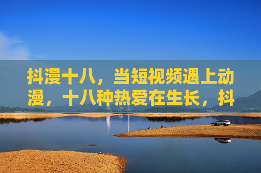 抖漫十八，当短视频遇上动漫，十八种热爱在生长，抖漫十八，短视频与动漫的热爱生长