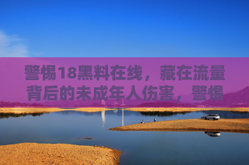 警惕18黑料在线，藏在流量背后的未成年人伤害，警惕18黑料在线，流量背后的未成年人伤害