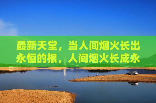 最新天堂,当人间烟火长出永恒的根,人间烟火长成永恒天堂 最新天堂,当人间烟火长出永恒的根,人间烟火长成永恒天堂