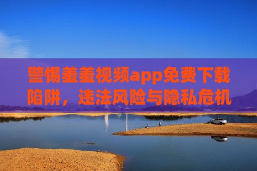 警惕羞羞视频app免费下载陷阱,违法风险与隐私危机并存,警惕羞羞视频app免费下载陷阱,违法风险与隐私危机并存 警惕羞羞视频app免费下载陷阱,违法风险与隐私危机并存,警惕羞羞视频app免费下载陷阱,违法风险与隐私危机并存