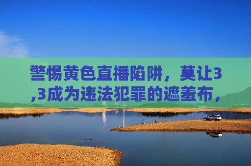 警惕黄色直播陷阱,莫让3,3成为违法犯罪的遮羞布,警惕黄色直播陷阱,莫让3,3成为违法犯罪的遮羞布 警惕黄色直播陷阱,莫让3,3成为违法犯罪的遮羞布,警惕黄色直播陷阱,莫让3,3成为违法犯罪的遮羞布