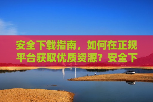 安全下载指南,如何在正规平台获取优质资源?安全下载指南,正规平台获取优质资源 安全下载指南,如何在正规平台获取优质资源?安全下载指南,正规平台获取优质资源