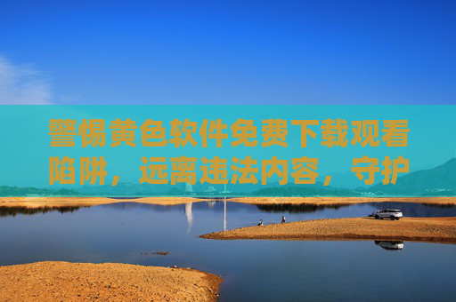 警惕黄色软件免费下载观看陷阱，远离违法内容，守护健康网络生活，警惕黄色软件免费陷阱，守护健康网络生活