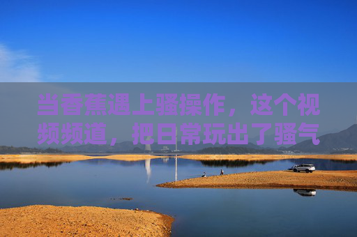 当香蕉遇上骚操作，这个视频频道，把日常玩出了骚气新高度！香蕉遇上骚操作，日常玩出骚气新高度