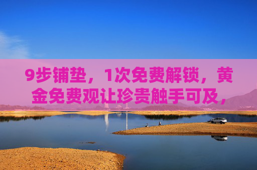 9步铺垫,1次免费解锁,黄金免费观让珍贵触手可及,9步铺垫1次解锁,黄金免费观触手可及 9步铺垫,1次免费解锁,黄金免费观让珍贵触手可及,9步铺垫1次解锁,黄金免费观触手可及