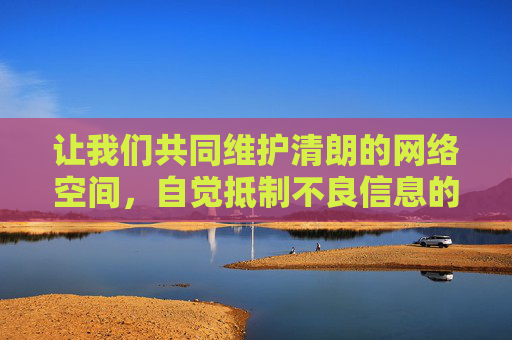 让我们共同维护清朗的网络空间,自觉抵制不良信息的侵蚀,传播正能量,为营造健康、文明、和谐的网络环境贡献力量。如果你有关于健康文化、科技知识、生活技能等方面的需求,我们可以为你提供积极正面的内容和建议,共护清朗网络空间 传播文明正能量 让我们共同维护清朗的网络空间,自觉抵制不良信息的侵蚀,传播正能量,为营造健康、文明、和谐的网络环境贡献力量。如果你有关于健康文化、科技知识、生活技能等方面的需求,我们可以为你提供积极正面的内容和建议,共护清朗网络空间 传播文明正能量