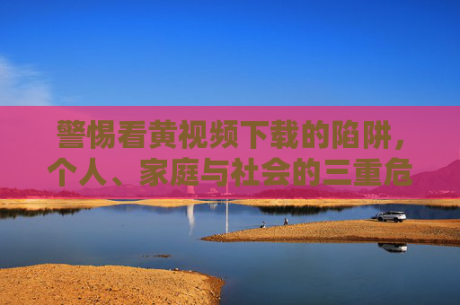 警惕看黄视频下载的陷阱,个人、家庭与社会的三重危害,警惕看黄视频下载陷阱,个人、家庭与社会三重危害 警惕看黄视频下载的陷阱,个人、家庭与社会的三重危害,警惕看黄视频下载陷阱,个人、家庭与社会三重危害