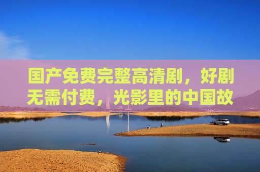 国产免费完整高清剧,好剧无需付费,光影里的中国故事,光影里的中国故事,免费国产高清好剧 国产免费完整高清剧,好剧无需付费,光影里的中国故事,光影里的中国故事,免费国产高清好剧