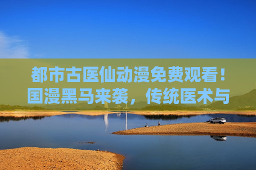都市古医仙动漫免费观看!国漫黑马来袭,传统医术与现代都市的热血碰撞!国漫黑马都市古医仙,传统医术热血碰撞现代都市! 都市古医仙动漫免费观看!国漫黑马来袭,传统医术与现代都市的热血碰撞!国漫黑马都市古医仙,传统医术热血碰撞现代都市!