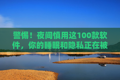 警惕!夜间慎用这100款软件,你的睡眠和隐私正在被悄悄吞噬,警惕!夜间慎用这100款软件,睡眠和隐私正被悄悄吞噬 警惕!夜间慎用这100款软件,你的睡眠和隐私正在被悄悄吞噬,警惕!夜间慎用这100款软件,睡眠和隐私正被悄悄吞噬
