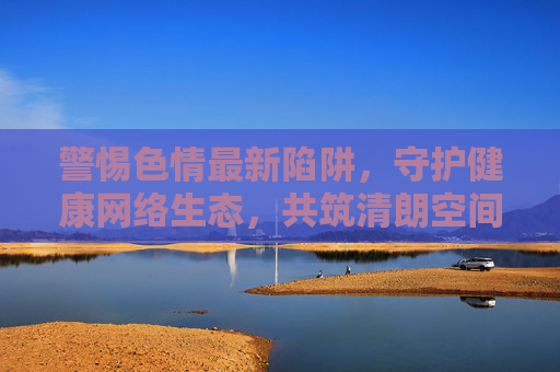 警惕色情最新陷阱,守护健康网络生态,共筑清朗空间,警惕色情新陷阱,共筑清朗网络生态 警惕色情最新陷阱,守护健康网络生态,共筑清朗空间,警惕色情新陷阱,共筑清朗网络生态