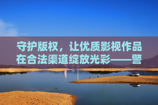 守护版权，让优质影视作品在合法渠道绽放光彩——警惕免费陷阱，远离盗版风险，守护版权，远离盗版陷阱，合法绽放影视光彩