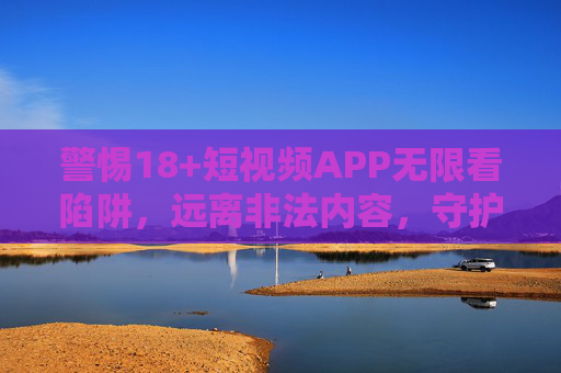 警惕18+短视频APP无限看陷阱,远离非法内容,守护清朗网络,警惕18+短视频APP无限看陷阱,远离非法内容守护清朗网络 警惕18+短视频APP无限看陷阱,远离非法内容,守护清朗网络,警惕18+短视频APP无限看陷阱,远离非法内容守护清朗网络