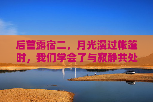 后营露宿二，月光漫过帐篷时，我们学会了与寂静共处，月光漫帐篷，寂静伴我眠