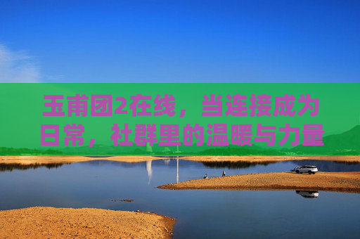 玉甫团2在线,当连接成为日常,社群里的温暖与力量正生长,玉甫团2在线,日常连接中的社群温暖与力量生长 玉甫团2在线,当连接成为日常,社群里的温暖与力量正生长,玉甫团2在线,日常连接中的社群温暖与力量生长