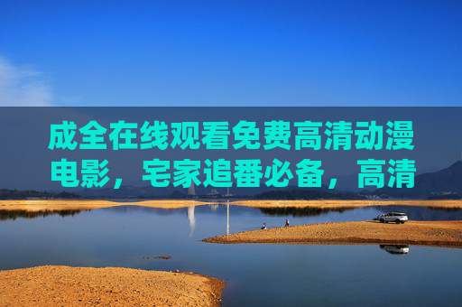 成全在线观看免费高清动漫电影，宅家追番必备，高清画质零门槛！成全免费高清宅家追番零门槛动漫电影