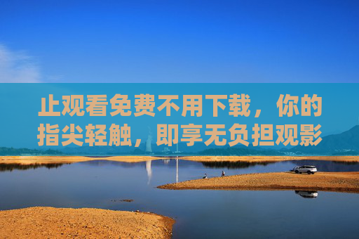 止观看免费不用下载，你的指尖轻触，即享无负担观影新方式，免费免下载，指尖轻触畅享无负担观影