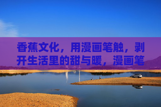 香蕉文化,用漫画笔触,剥开生活里的甜与暖,漫画笔触剥开香蕉文化的甜与暖 香蕉文化,用漫画笔触,剥开生活里的甜与暖,漫画笔触剥开香蕉文化的甜与暖