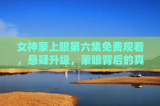 女神蒙上眼第六集免费观看,悬疑升级,蒙眼背后的真相即将揭晓!女神蒙上眼第六集免费观看,悬疑升级,蒙眼真相揭晓! 女神蒙上眼第六集免费观看,悬疑升级,蒙眼背后的真相即将揭晓!女神蒙上眼第六集免费观看,悬疑升级,蒙眼真相揭晓!