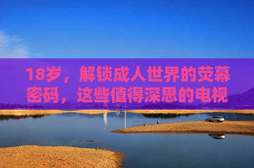 18岁,解锁成人世界的荧幕密码,这些值得深思的电视剧,在线播放指南,18岁解锁成人世界荧幕密码,深思电视剧在线播放指南 18岁,解锁成人世界的荧幕密码,这些值得深思的电视剧,在线播放指南,18岁解锁成人世界荧幕密码,深思电视剧在线播放指南