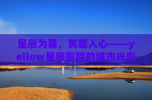 星辰为幕，黄暖入心——yellow星辰影院的城市光影诗，黄暖星辰下的城市光影诗