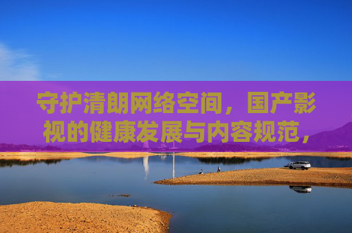 守护清朗网络空间,国产影视的健康发展与内容规范,守护清朗网络空间,国产影视健康发展与内容规范 守护清朗网络空间,国产影视的健康发展与内容规范,守护清朗网络空间,国产影视健康发展与内容规范