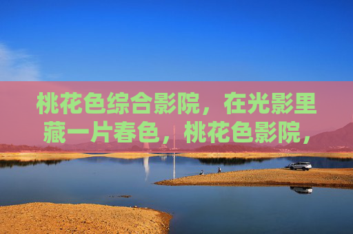 桃花色综合影院,在光影里藏一片春色,桃花色影院,光影藏春色 桃花色综合影院,在光影里藏一片春色,桃花色影院,光影藏春色