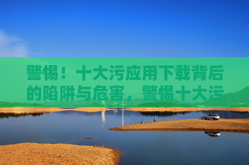 警惕!十大污应用下载背后的陷阱与危害,警惕十大污应用下载的陷阱与危害 警惕!十大污应用下载背后的陷阱与危害,警惕十大污应用下载的陷阱与危害