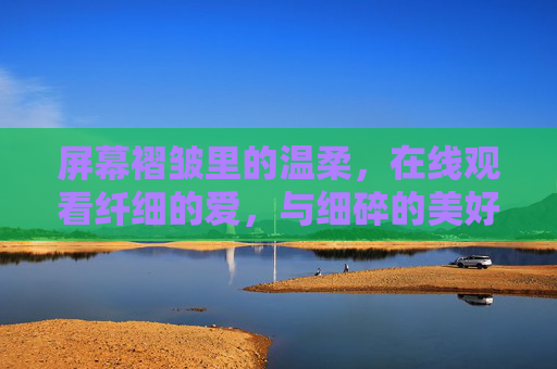 屏幕褶皱里的温柔,在线观看纤细的爱,与细碎的美好撞个满怀,屏幕褶皱,温柔与细碎美好撞满怀 屏幕褶皱里的温柔,在线观看纤细的爱,与细碎的美好撞个满怀,屏幕褶皱,温柔与细碎美好撞满怀
