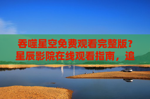 吞噬星空免费观看完整版？星辰影院在线观看指南，追剧党速看！吞噬星空星辰影院免费观看完整版指南，追剧党速看！