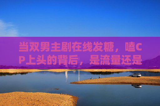 当双男主剧在线发糖,嗑CP上头的背后,是流量还是真情?双男主剧发糖嗑CP背后,流量还是真情? 当双男主剧在线发糖,嗑CP上头的背后,是流量还是真情?双男主剧发糖嗑CP背后,流量还是真情?