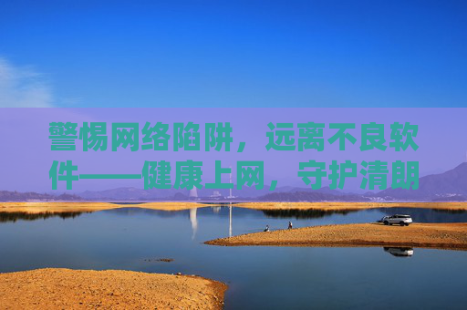 警惕网络陷阱,远离不良软件——健康上网,守护清朗空间,警惕网络陷阱,远离不良软件,守护健康清朗空间 警惕网络陷阱,远离不良软件——健康上网,守护清朗空间,警惕网络陷阱,远离不良软件,守护健康清朗空间