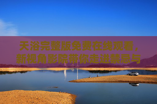天浴完整版免费在线观看,新视角影院带你走进禁忌与自由的灵魂密境,天浴完整版免费在线观看,新视角影院带你走进禁忌与自由的灵魂密境 天浴完整版免费在线观看,新视角影院带你走进禁忌与自由的灵魂密境,天浴完整版免费在线观看,新视角影院带你走进禁忌与自由的灵魂密境