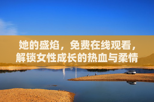 她的盛焰,免费在线观看,解锁女性成长的热血与柔情,她的盛焰,女性成长的热血与柔情 她的盛焰,免费在线观看,解锁女性成长的热血与柔情,她的盛焰,女性成长的热血与柔情