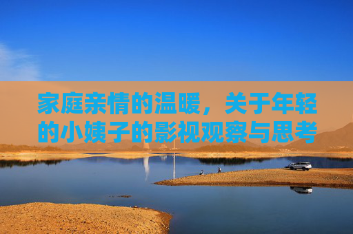 家庭亲情的温暖,关于年轻的小姨子的影视观察与思考,年轻小姨的亲情影像,家庭温暖与影视观察 家庭亲情的温暖,关于年轻的小姨子的影视观察与思考,年轻小姨的亲情影像,家庭温暖与影视观察