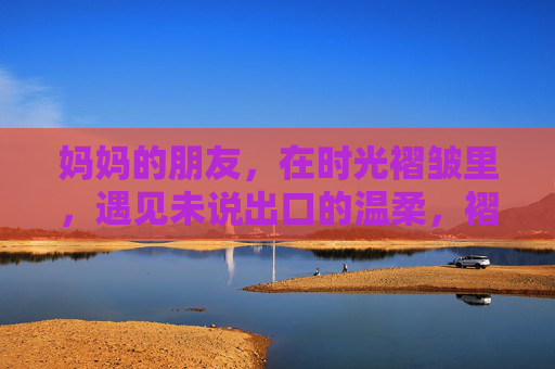 妈妈的朋友,在时光褶皱里,遇见未说出口的温柔,褶皱时光,妈妈朋友的温柔未言 妈妈的朋友,在时光褶皱里,遇见未说出口的温柔,褶皱时光,妈妈朋友的温柔未言