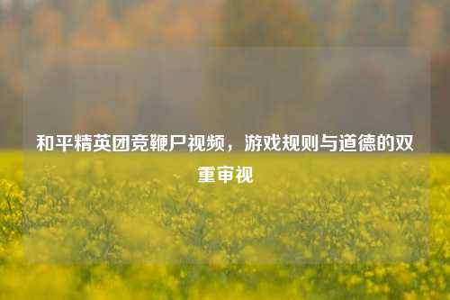 和平精英团竞鞭尸视频，游戏规则与道德的双重审视