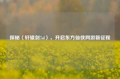 探秘〈轩辕剑7ol〉,开启东方仙侠网游新征程