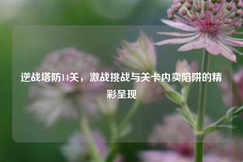 逆战塔防14关,激战挑战与关卡内卖陷阱的精彩呈现