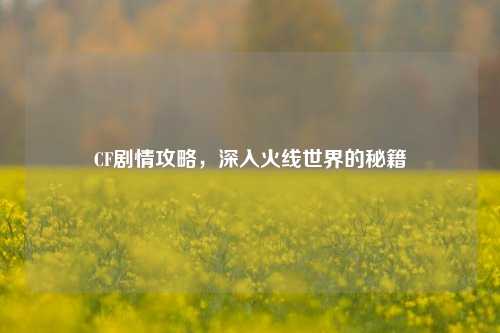 CF剧情攻略,深入火线世界的秘籍