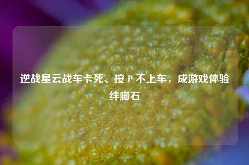 逆战星云战车卡死、按 P 不上车，成游戏体验绊脚石