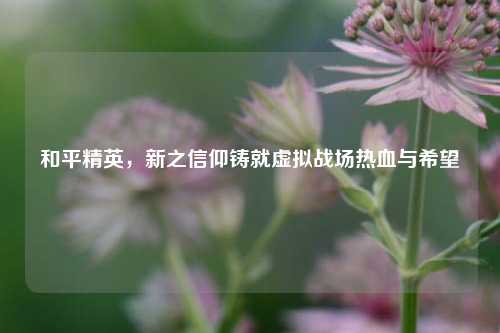 和平精英，新之信仰铸就虚拟战场热血与希望