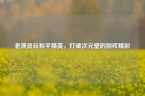 老演员玩和平精英，打破次元壁的别样精彩