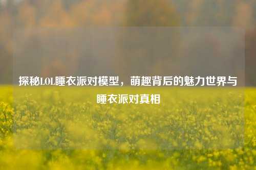 探秘LOL睡衣派对模型，萌趣背后的魅力世界与睡衣派对真相