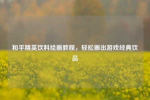 和平精英饮料绘画教程，轻松画出游戏经典饮品
