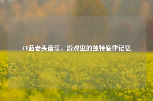 CF蓝老头音乐，游戏里的独特旋律记忆