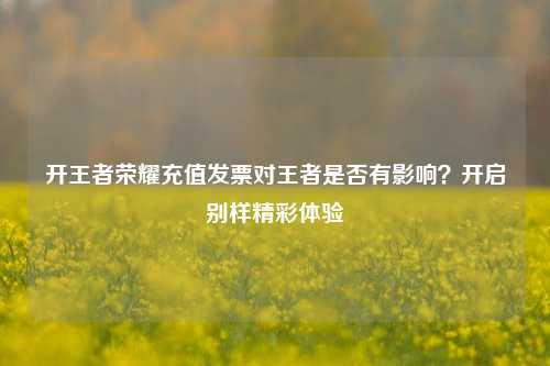 开王者荣耀充值发票对王者是否有影响？开启别样精彩体验