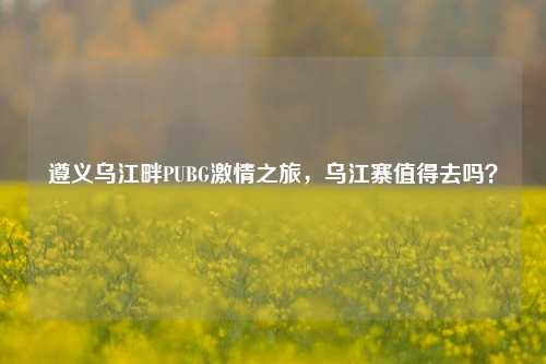遵义乌江畔PUBG激情之旅，乌江寨值得去吗？