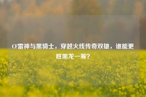 CF雷神与黑骑士,穿越火线传奇双雄,谁能更胜黑龙一筹?